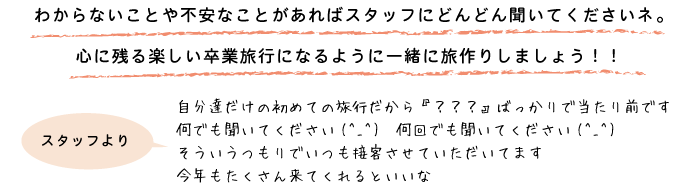 わからないことや不安なことがあればスタッフにどんどん聞いてくださいネ。心に残る楽しい卒業旅行になるように一緒に旅作りしましょう！！